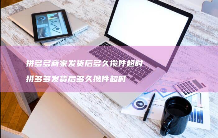拼多多商家发货后多久揽件超时拼多多发货后多久