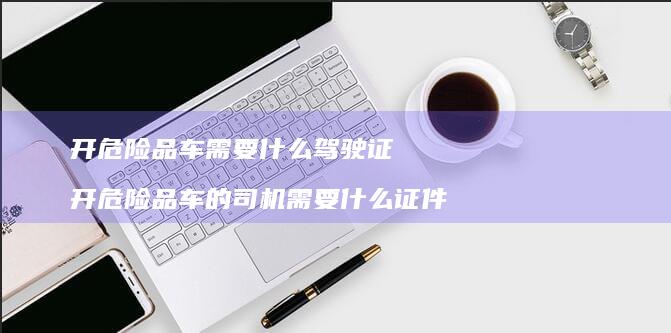 开危险品车需要什么驾驶证 开危险品车的司机需要什么证件