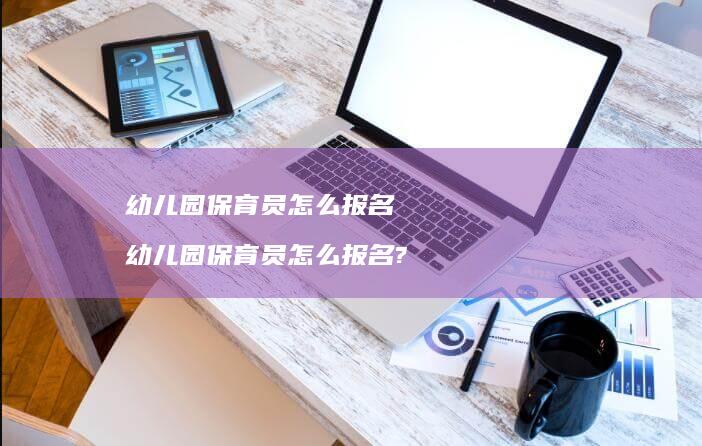 幼儿园保育员怎么报名幼儿园保育员怎么报名?