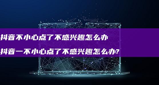 抖音不小心点了不感兴趣怎么办抖音一不小心点了