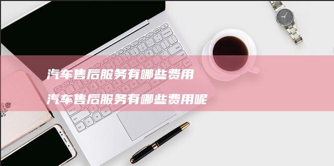 汽车售后服务有哪些费用 汽车售后服务有哪些费用呢