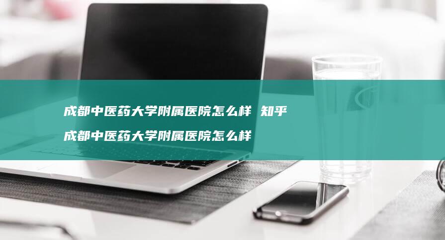 成都中医药大学附属医院怎么样知乎成都中医药大