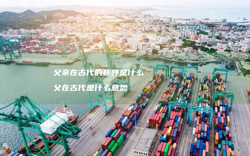 父亲在古代的称呼是什么父在古代是什么意思
