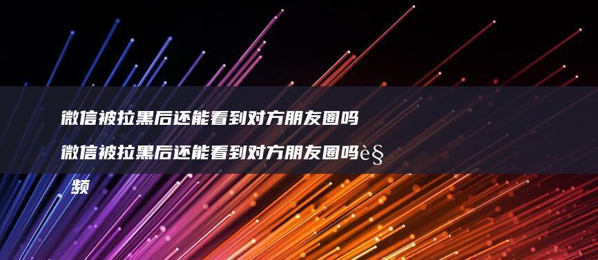 微信被拉黑后还能看到对方朋友圈吗 微信被拉黑后还能看到对方朋友圈吗视频