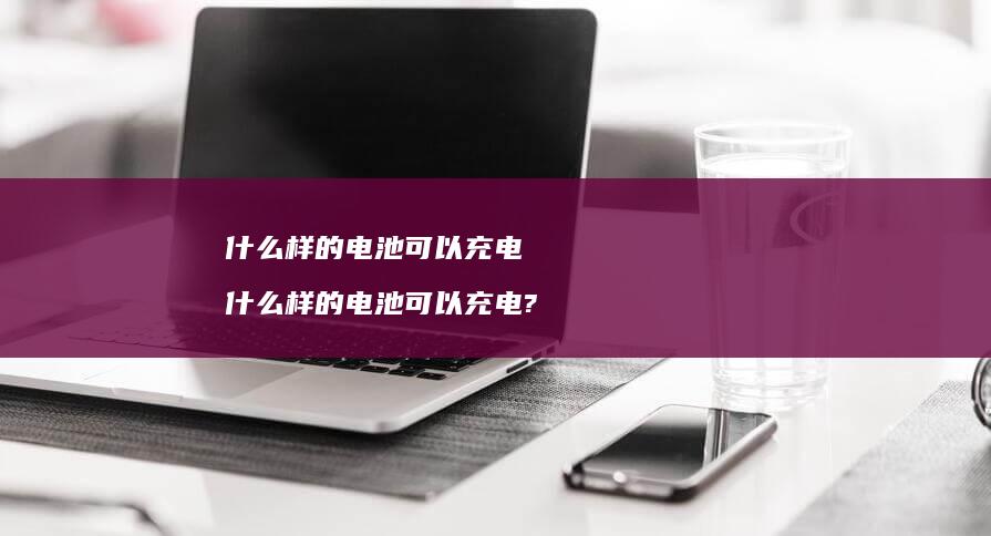 什么样的电池可以充电 什么样的电池可以充电?