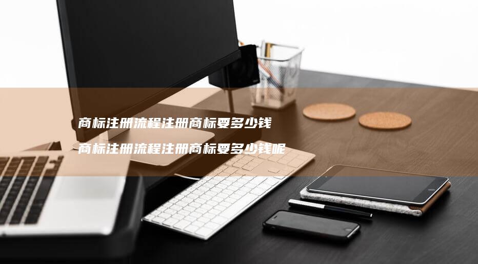 商标注册流程注册商标要多少钱 商标注册流程注册商标要多少钱呢