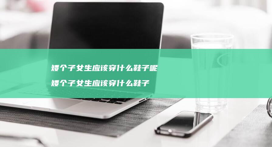 矮个子女生应该穿什么鞋子呢矮个子女生应该穿什
