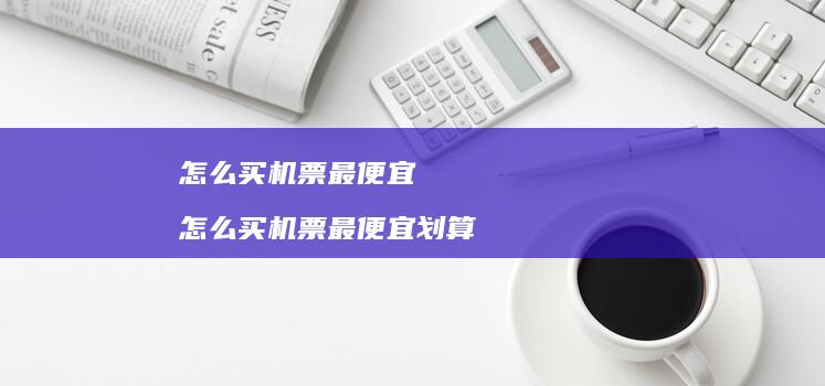 怎么买机票最便宜怎么买机票最便宜划算