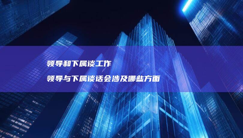 领导和下属谈工作领导与下属谈话会涉及哪些方面