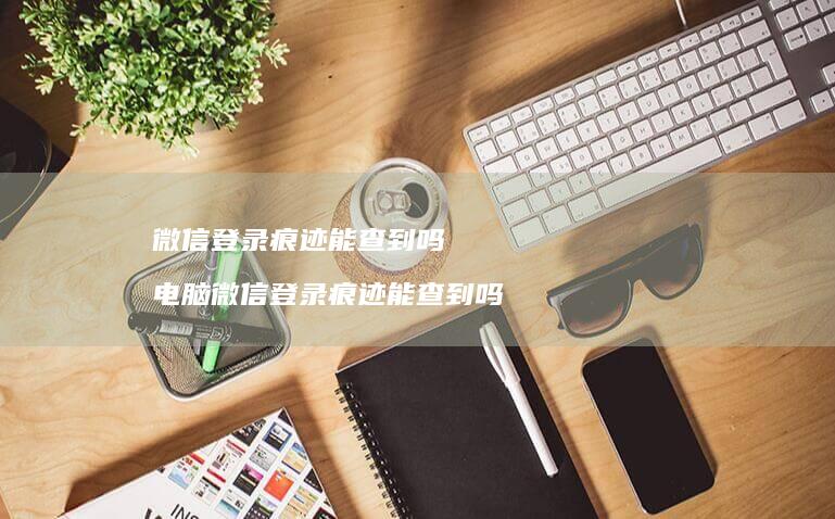 微信登录痕迹能查到吗电脑微信登录痕迹能查到吗