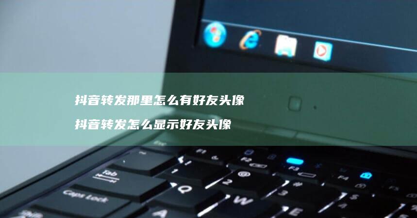 抖音转发那里怎么有好友头像 抖音转发怎么显示好友头像