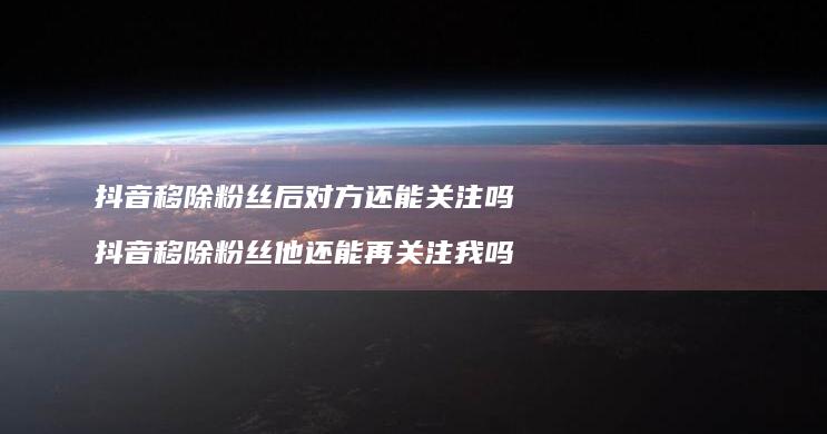 抖音移除粉丝后对方还能关注吗 抖音移除粉丝他还能再关注我吗