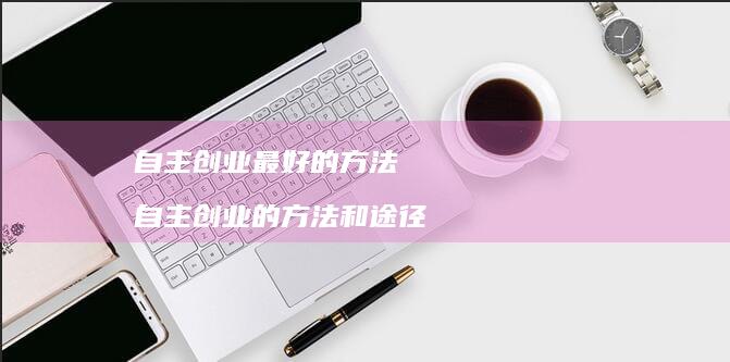 自主创业最好的方法 自主创业的方法和途径