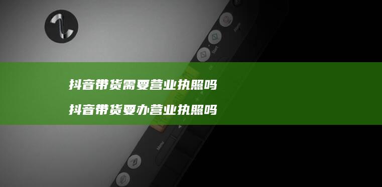 抖音带货需要营业执照吗 抖音带货要办营业执照吗