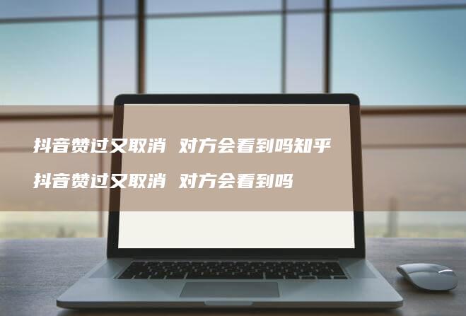 抖音赞过又取消 对方会看到吗知乎 抖音赞过又取消 对方会看到吗