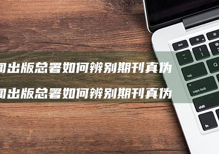 新闻出版总署如何辨别期刊真伪 新闻出版总署如何辨别期刊真伪