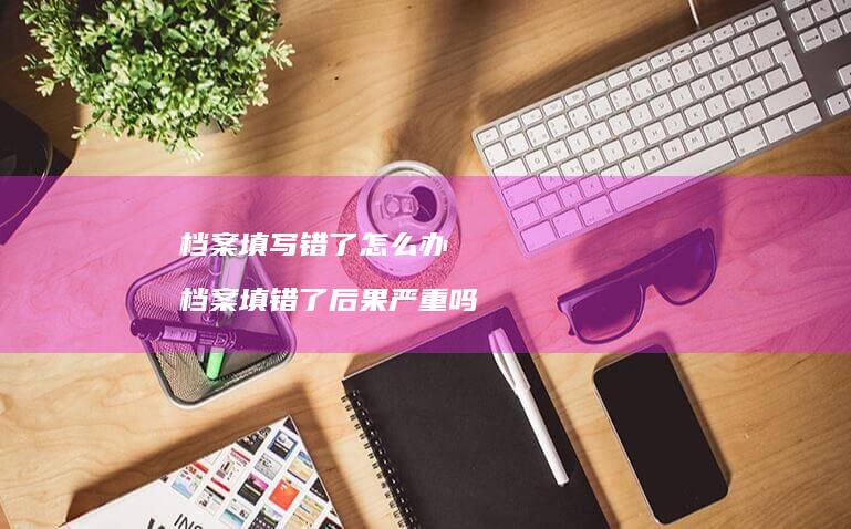 档案填写错了怎么办 档案填错了后果严重吗