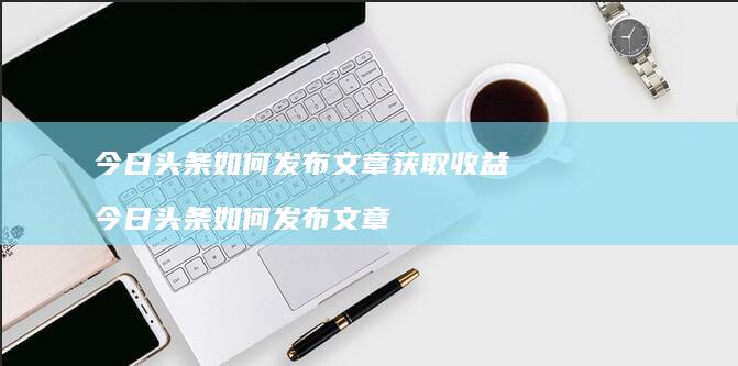 今日头条如何发布文章获取收益 今日头条如何发布文章