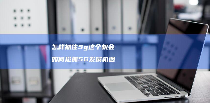 怎样抓住5g这个机会 如何抢抓5G发展机遇
