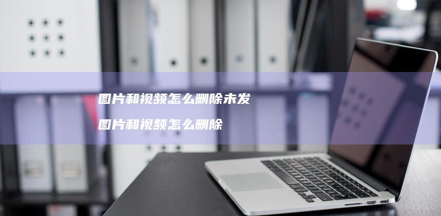 图片和视频怎么删除未发图片和视频怎么删除