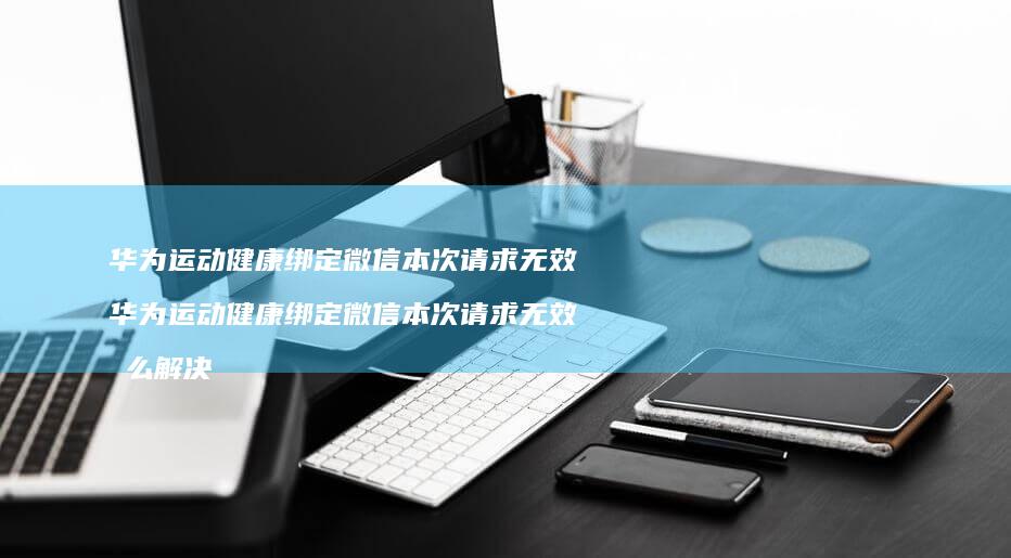 华为运动健康绑定微信本次请求无效 华为运动健康绑定微信本次请求无效怎么解决