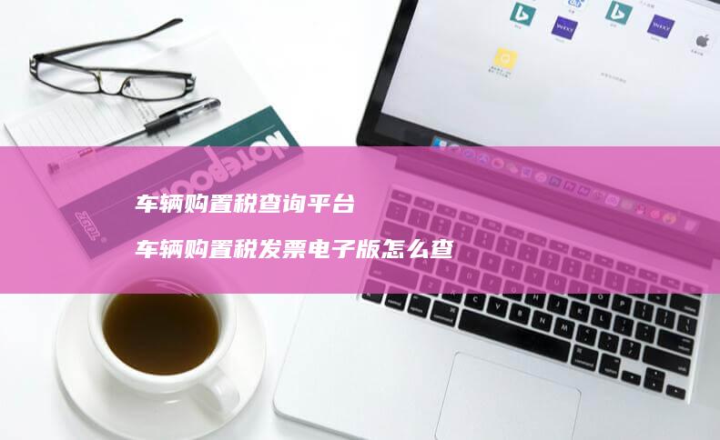 车辆购置税查询平台 车辆购置税发票电子版怎么查