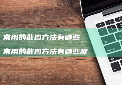 常用的截图方法有哪些 常用的截图方法有哪些呢