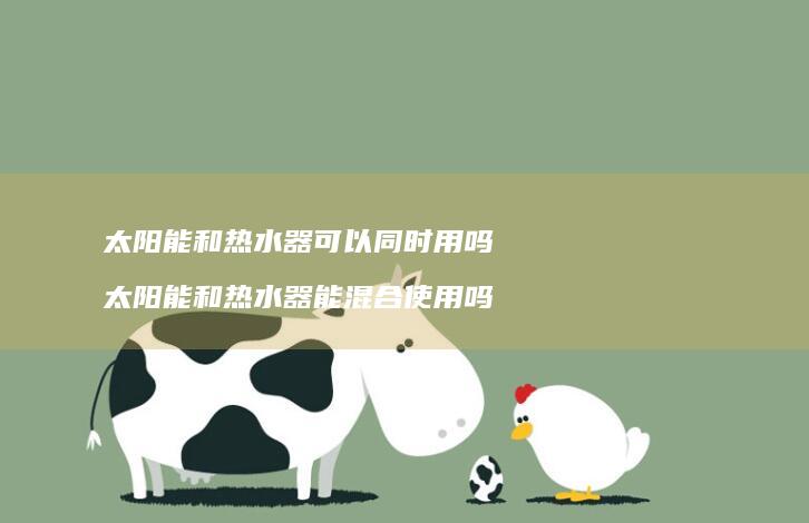 太阳能和热水器可以同时用吗 太阳能和热水器能混合使用吗