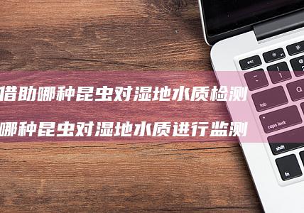 人们借助哪种昆虫对湿地水质检测 借助哪种昆虫对湿地水质进行监测