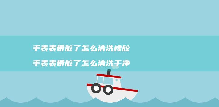 手表表带脏了怎么清洗橡胶 手表表带脏了怎么清洗干净