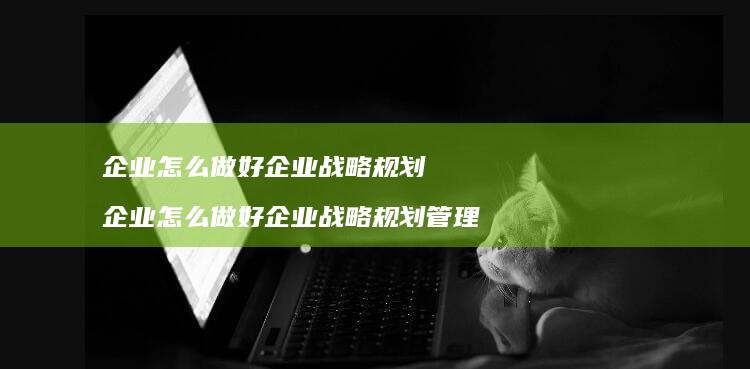 企业怎么做好企业战略规划 企业怎么做好企业战略规划管理