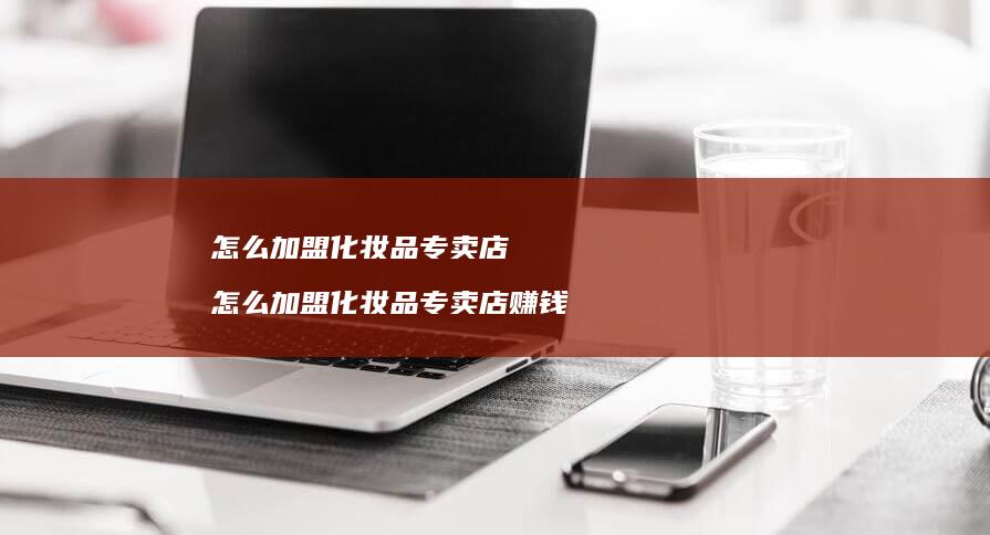 怎么加盟化妆品专卖店 怎么加盟化妆品专卖店赚钱