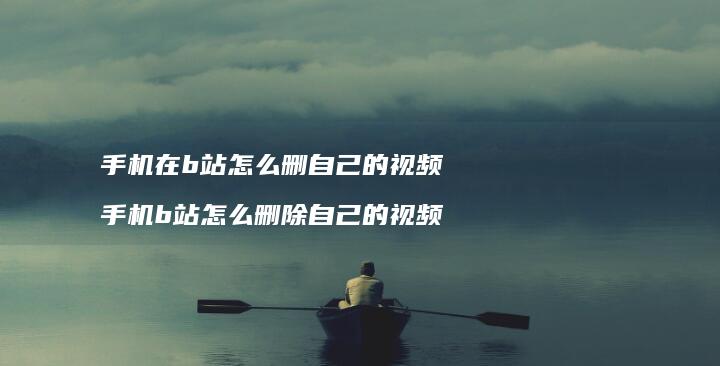 手机在b站怎么删自己的视频 手机b站怎么删除自己的视频