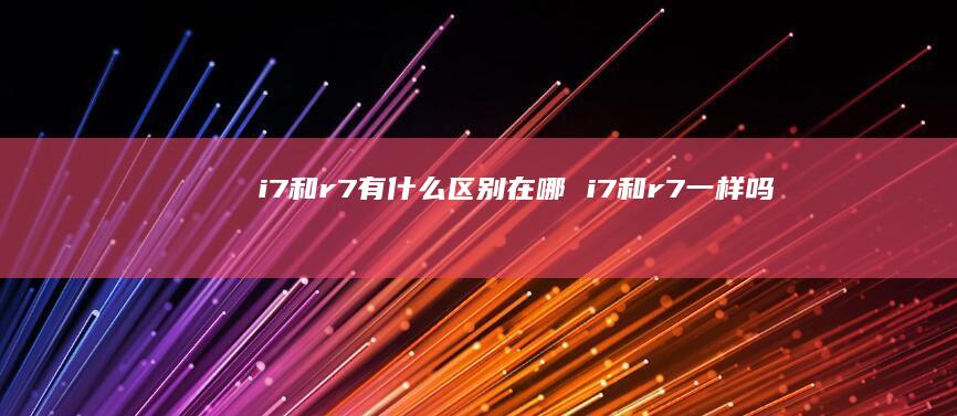 i7和r7有什么区别在哪 i7和r7一样吗