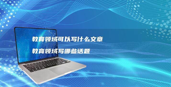 教育领域可以写什么文章 教育领域写哪些话题