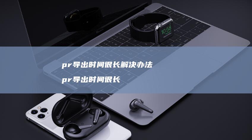 pr导出时间很长解决办法 pr导出时间很长