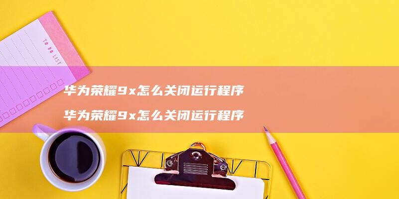 华为荣耀9x怎么关闭运行程序 华为荣耀9x怎么关闭运行程序