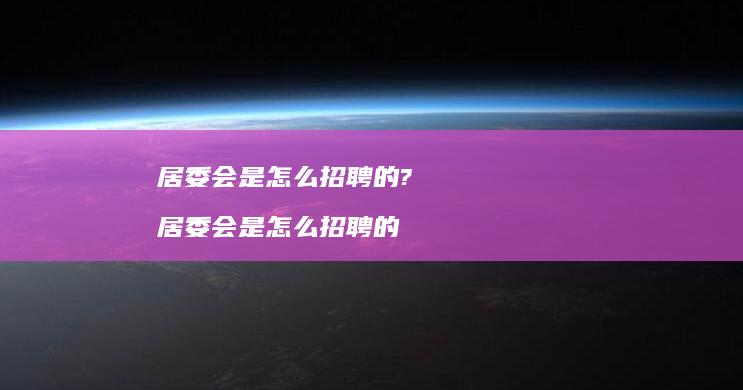 居委会是怎么招聘的? 居委会是怎么招聘的