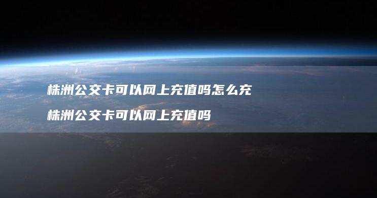 株洲公交卡可以网上充值吗怎么充 株洲公交卡可以网上充值吗