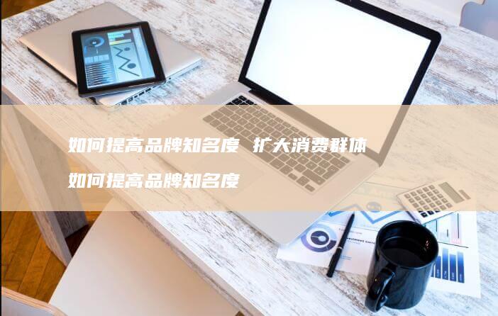 如何提高品牌知名度 扩大消费群体 如何提高品牌知名度