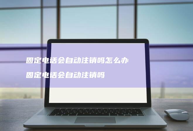 固定电话会自动注销吗怎么办 固定电话会自动注销吗