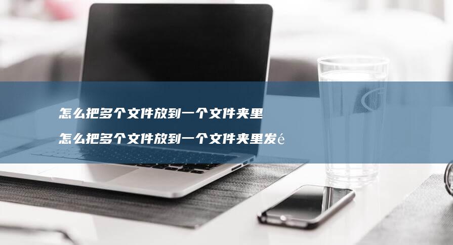 怎么把多个文件放到一个文件夹里 怎么把多个文件放到一个文件夹里发送