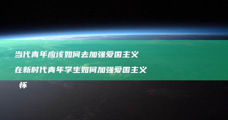 当代青年应该如何去加强爱国主义 在新时代青年学生如何加强爱国主义情怀