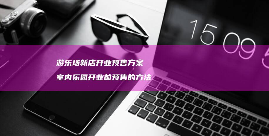 游乐场新店开业预售方案 室内乐园开业前预售的方法