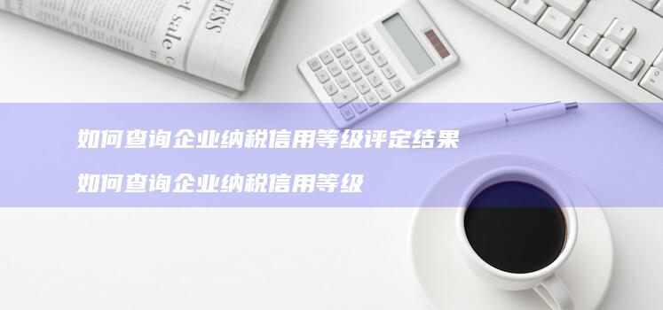 如何查询企业纳税信用等级评定结果 如何查询企业纳税信用等级