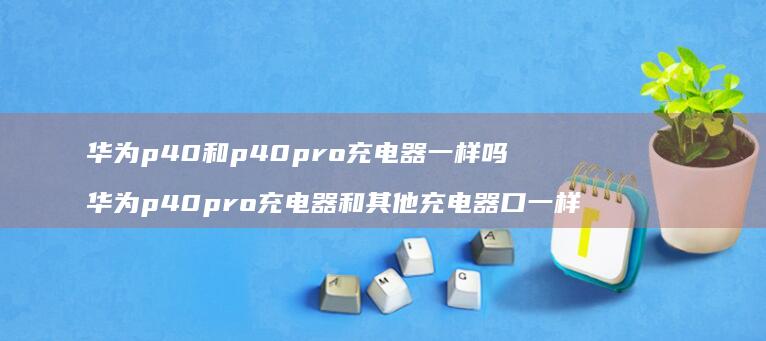华为p40和p40pro充电器一样吗华为p4
