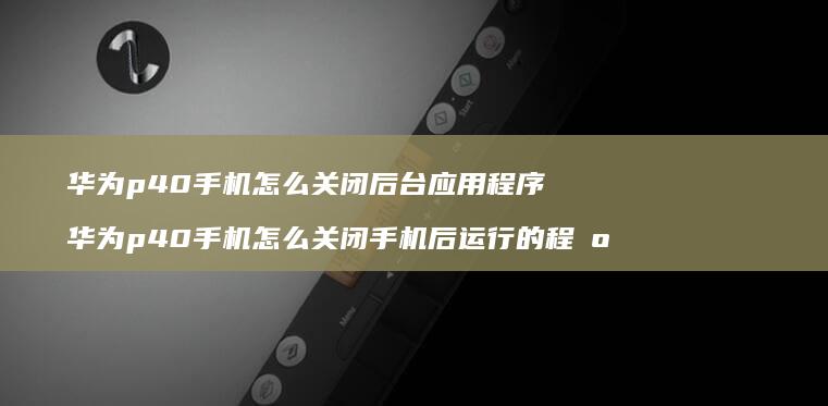 华为p40手机怎么关闭后台应用程序 华为p40手机怎么关闭手机后运行的程序