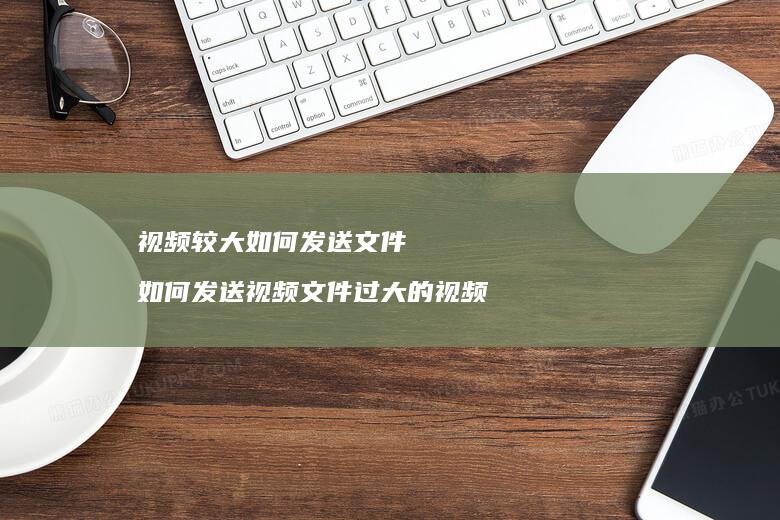 视频较大如何发送文件 如何发送视频文件过大的视频