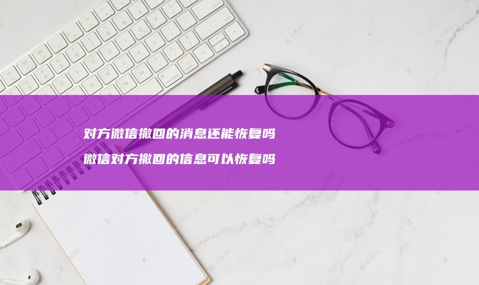对方微信撤回的消息还能恢复吗 微信对方撤回的信息可以恢复吗