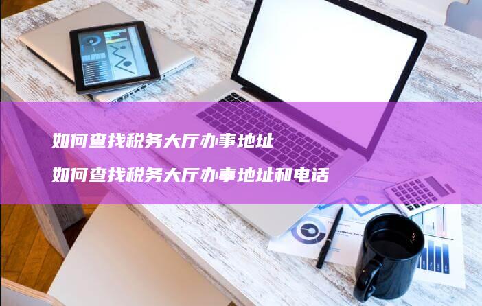 如何查找税务大厅办事地址 如何查找税务大厅办事地址和电话
